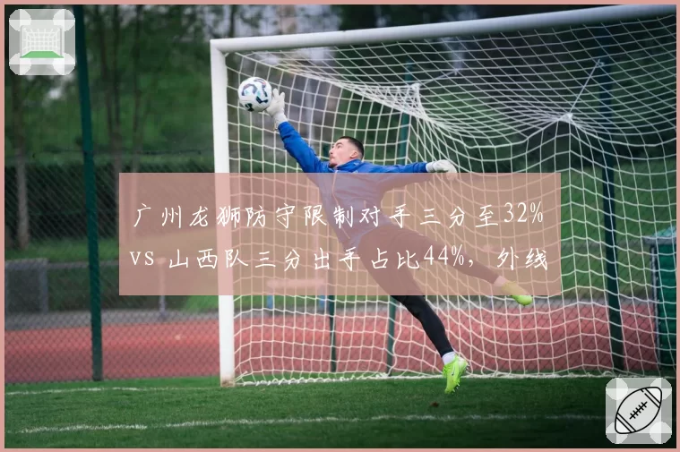 广州龙狮防守限制对手三分至32% vs 山西队三分出手占比44%,外线封锁成胜负手