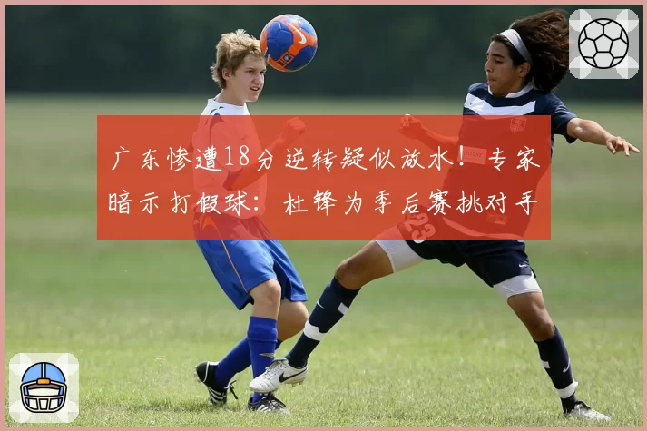 广东惨遭18分逆转疑似放水！专家暗示打假球：杜锋为季后赛挑对手