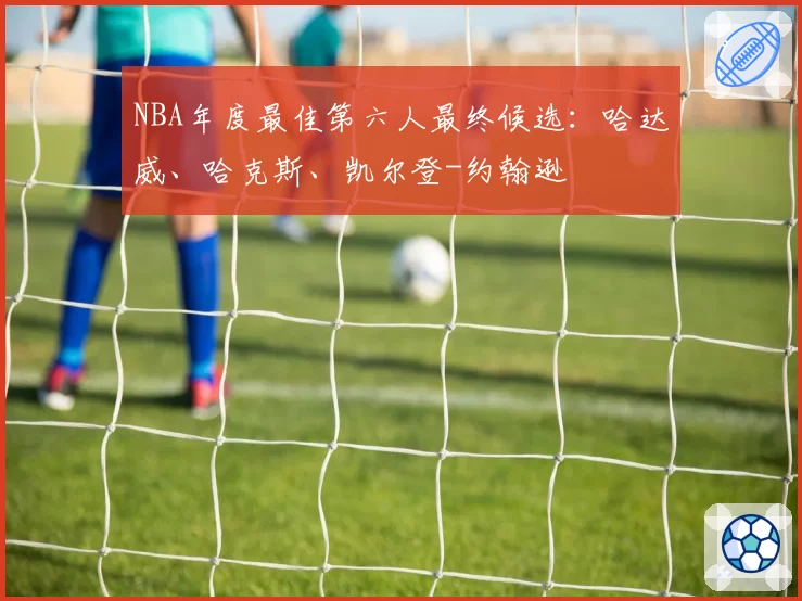 NBA年度最佳第六人最终候选：哈达威、哈克斯、凯尔登-约翰逊