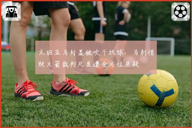 文班亚马封盖被吹干扰球，马刺惜败火箭裁判尺度遭全方位质疑