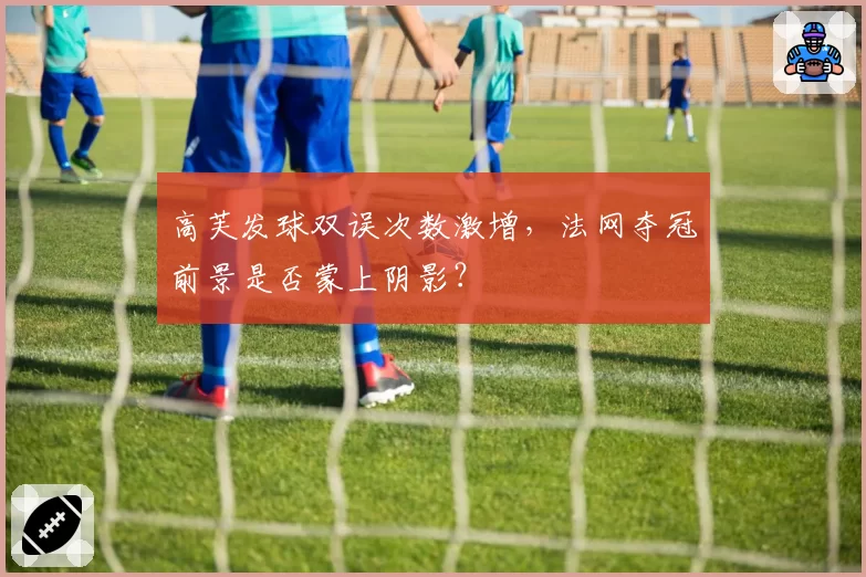 高芙发球双误次数激增,法网夺冠前景是否蒙上阴影?