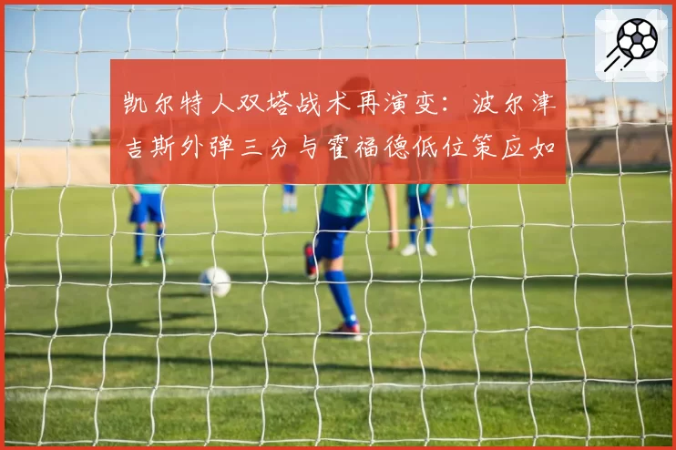 凯尔特人双塔战术再演变：波尔津吉斯外弹三分与霍福德低位策应如何共存