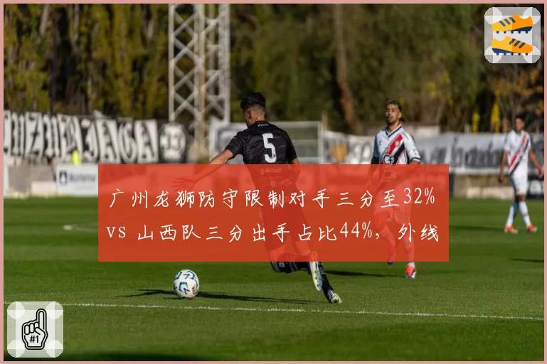 广州龙狮防守限制对手三分至32% vs 山西队三分出手占比44%,外线封锁成胜负手