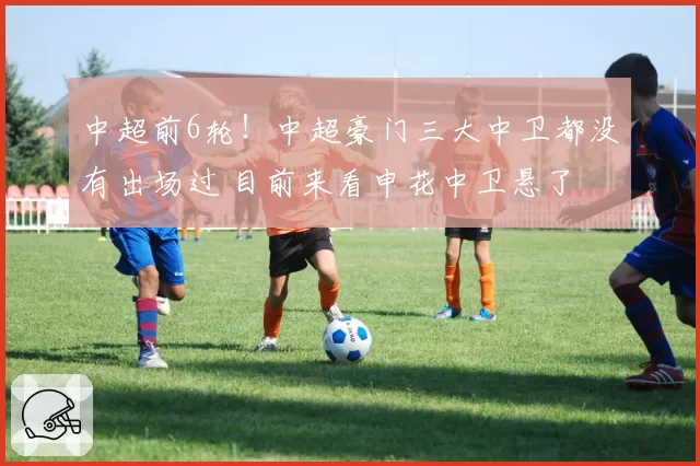 中超前6轮!中超豪门三大中卫都没有出场过 目前来看申花中卫悬了