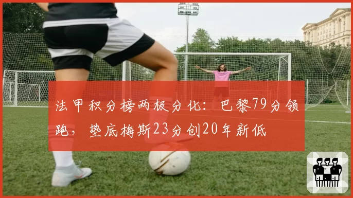 法甲积分榜两极分化:巴黎79分领跑,垫底梅斯23分创20年新低