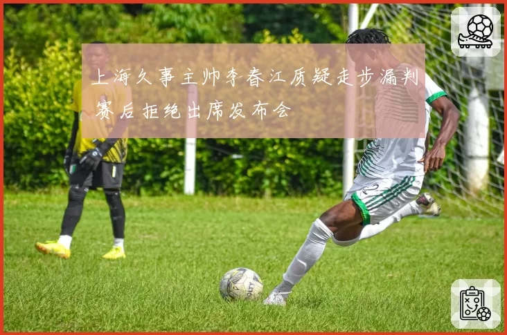 上海久事主帅李春江质疑走步漏判 赛后拒绝出席发布会