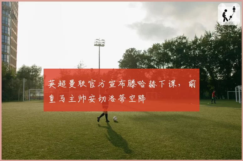 英超曼联官方宣布滕哈赫下课，前皇马主帅安切洛蒂空降