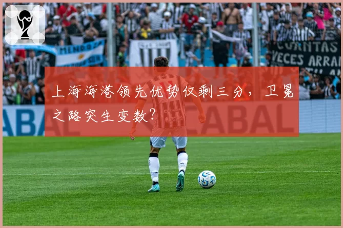 上海海港领先优势仅剩三分，卫冕之路突生变数？