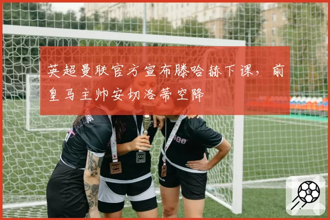 英超曼联官方宣布滕哈赫下课，前皇马主帅安切洛蒂空降