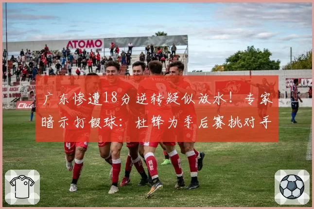 广东惨遭18分逆转疑似放水！专家暗示打假球：杜锋为季后赛挑对手