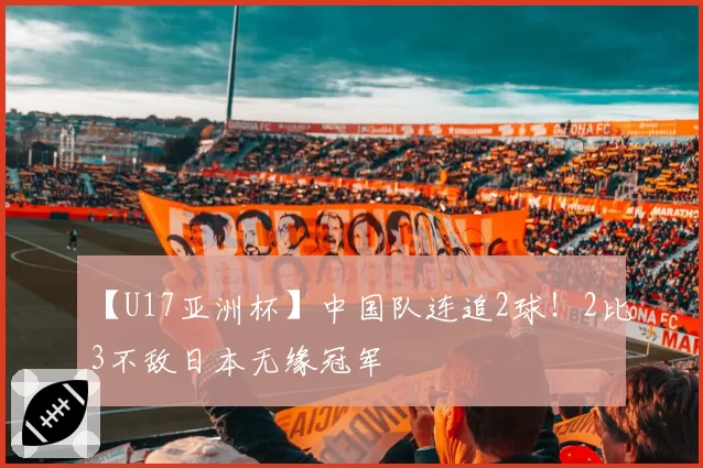 【U17亚洲杯】中国队连追2球！2比3不敌日本无缘冠军