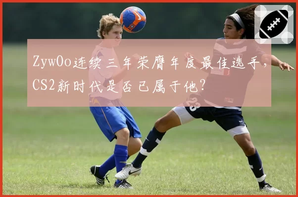 ZywOo连续三年荣膺年度最佳选手，CS2新时代是否已属于他？