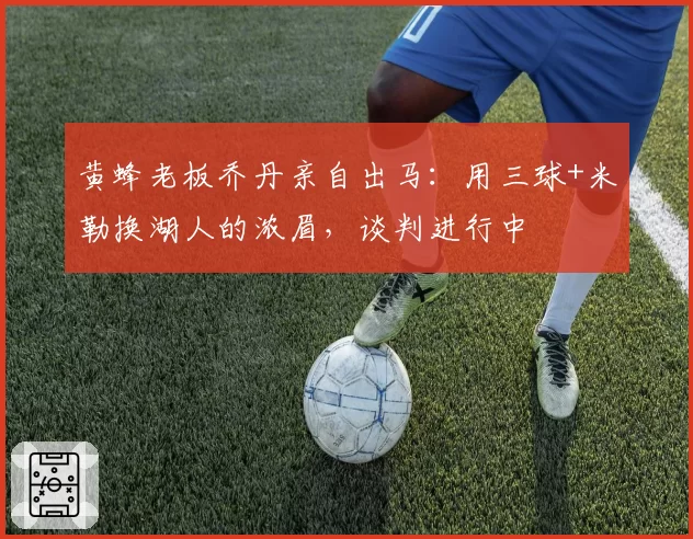 黄蜂老板乔丹亲自出马:用三球+米勒换湖人的浓眉,谈判进行中
