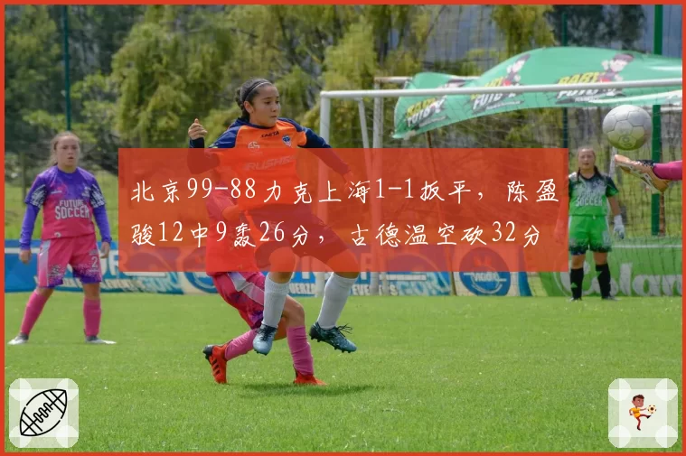 北京99-88力克上海1-1扳平,陈盈骏12中9轰26分,古德温空砍32分