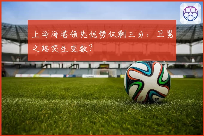 上海海港领先优势仅剩三分，卫冕之路突生变数？