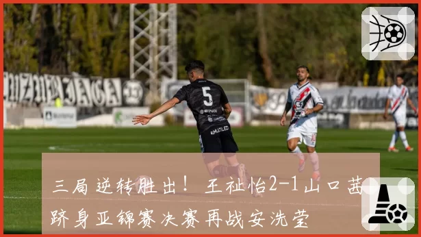 三局逆转胜出!王祉怡2-1山口茜,跻身亚锦赛决赛再战安洗莹