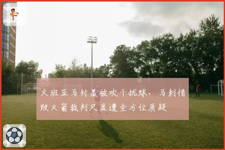 文班亚马封盖被吹干扰球，马刺惜败火箭裁判尺度遭全方位质疑