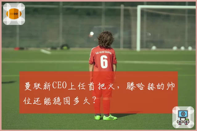 曼联新CEO上任首把火,滕哈赫的帅位还能稳固多久?