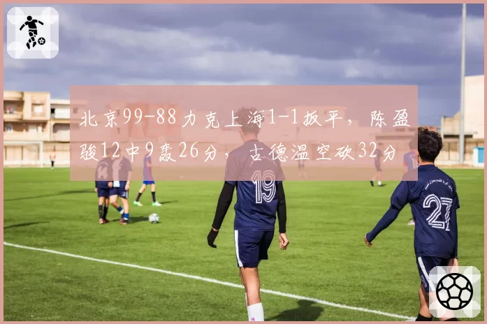 北京99-88力克上海1-1扳平，陈盈骏12中9轰26分，古德温空砍32分