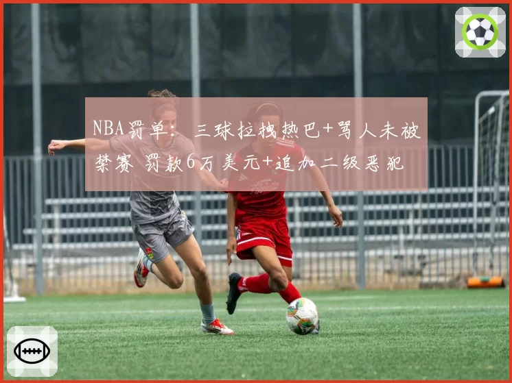 NBA罚单：三球拉拽热巴+骂人未被禁赛 罚款6万美元+追加二级恶犯