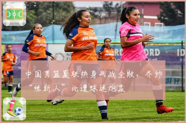 中国男篮夏联热身两战全败,乔帅“练新人”论遭球迷炮轰