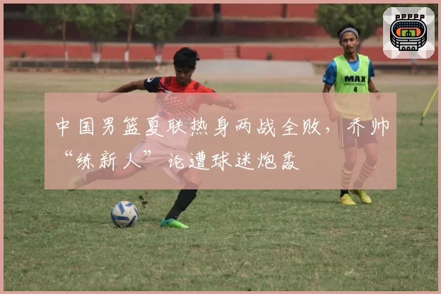 中国男篮夏联热身两战全败,乔帅“练新人”论遭球迷炮轰