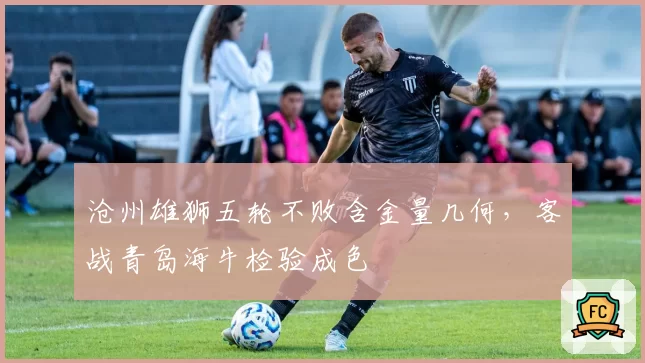 沧州雄狮五轮不败含金量几何,客战青岛海牛检验成色