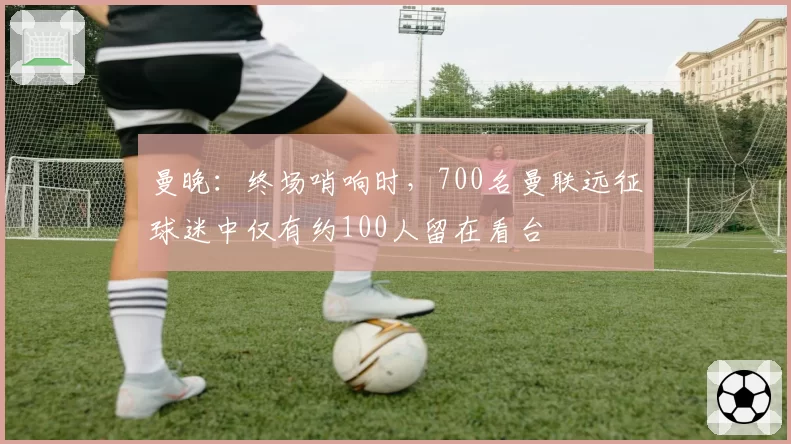 曼晚：终场哨响时，700名曼联远征球迷中仅有约100人留在看台