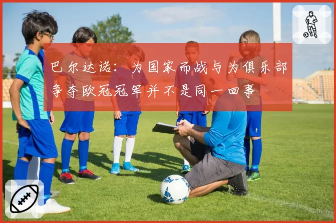 巴尔达诺：为国家而战与为俱乐部争夺欧冠冠军并不是同一回事