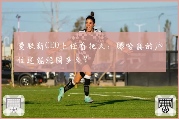 曼联新CEO上任首把火,滕哈赫的帅位还能稳固多久?