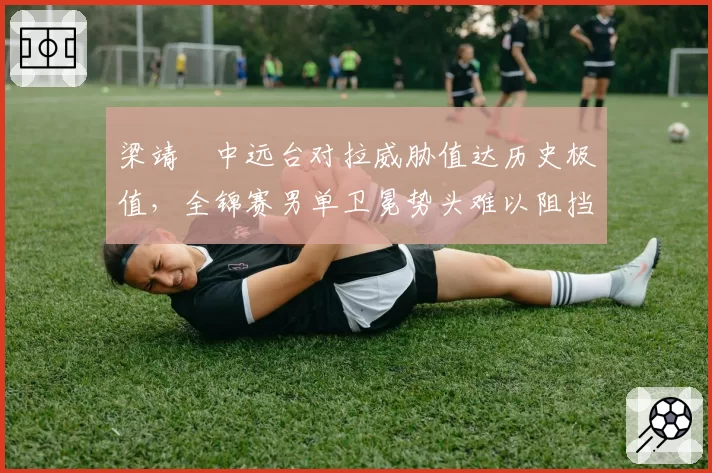 梁靖崑中远台对拉威胁值达历史极值，全锦赛男单卫冕势头难以阻挡