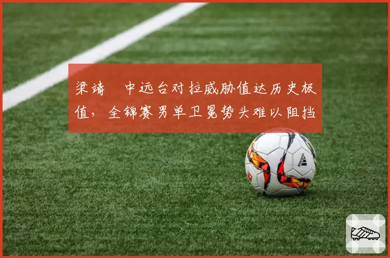 梁靖崑中远台对拉威胁值达历史极值，全锦赛男单卫冕势头难以阻挡