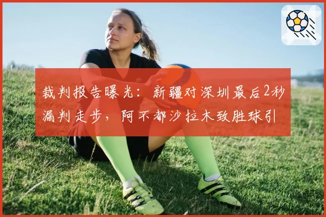 裁判报告曝光：新疆对深圳最后2秒漏判走步，阿不都沙拉木致胜球引质疑