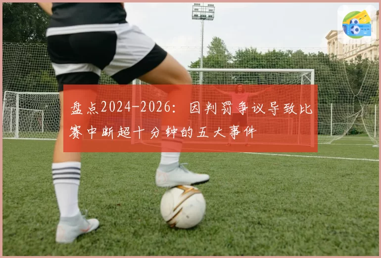 盘点2024-2026:因判罚争议导致比赛中断超十分钟的五大事件