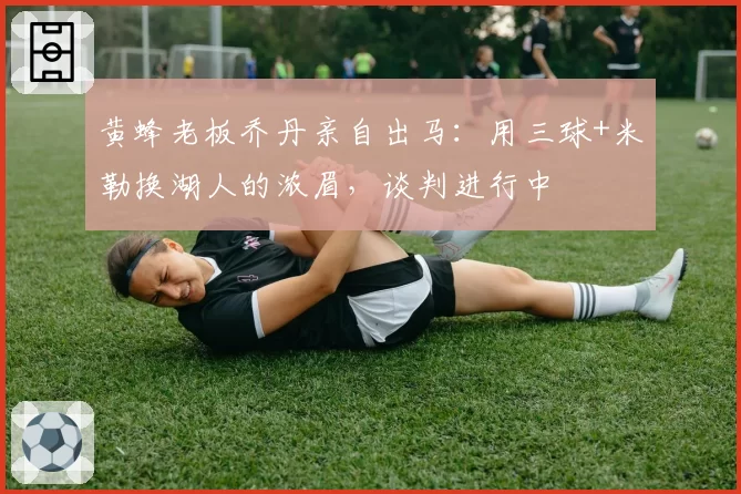 黄蜂老板乔丹亲自出马:用三球+米勒换湖人的浓眉,谈判进行中
