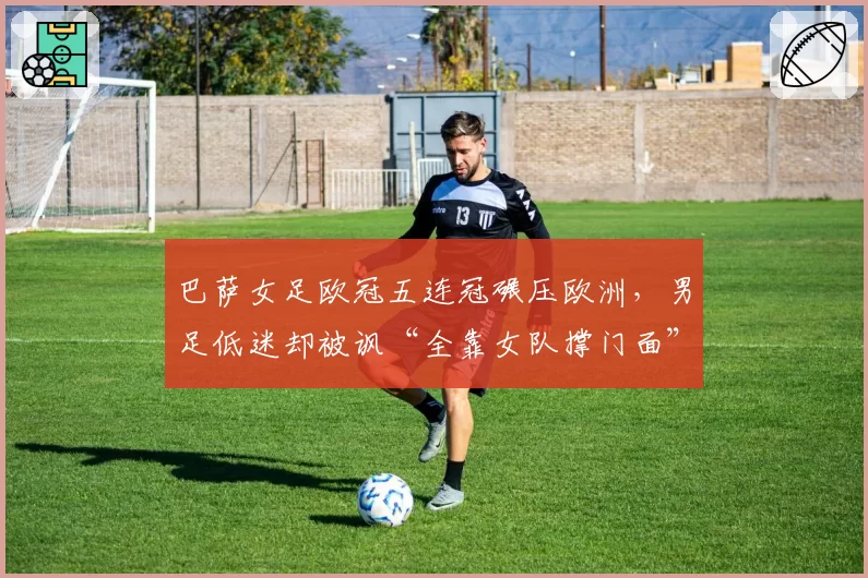 巴萨女足欧冠五连冠碾压欧洲,男足低迷却被讽“全靠女队撑门面”