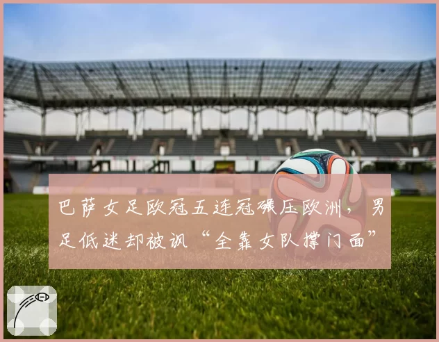 巴萨女足欧冠五连冠碾压欧洲,男足低迷却被讽“全靠女队撑门面”