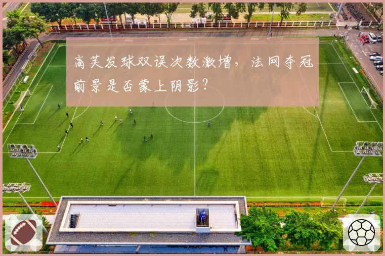 高芙发球双误次数激增,法网夺冠前景是否蒙上阴影?